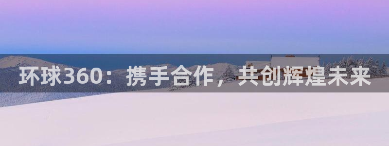 k8凯发体育平台开号链接：环球360：携手合作，共创辉煌未来