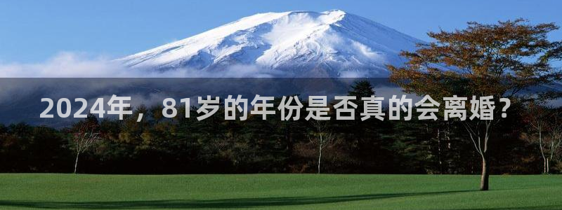 k8凯发平台官网版最新：2024年，81岁的年份是否真的会离婚？
