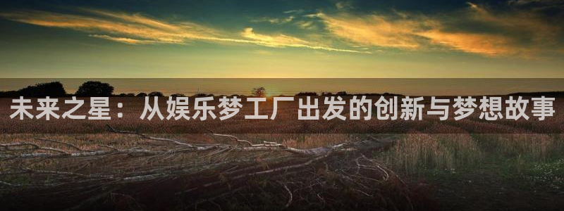 k8凯发5招商：未来之星：从娱乐梦工厂出发的创新与梦想故事
